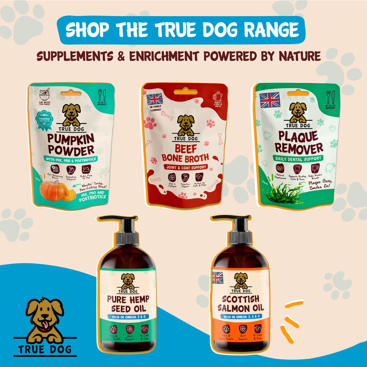Shop the True Dog range, supplements and enrichment powered by nature, featuring Pumpkin Powder with Pre, Pro, and Postbiotics, Beef Bone Broth, Plaque Remover, Pure Hemp Seed Oil, and Scottish Salmon Oil.