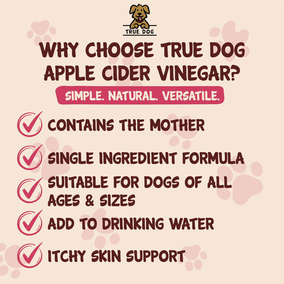 True Dog Apple Cider Vinegar graphic: Why choose True Dog? Contains the Mother, SIngle Ingredient Formula, Suitable for all dogs, add to drinking water, itchy skin support.