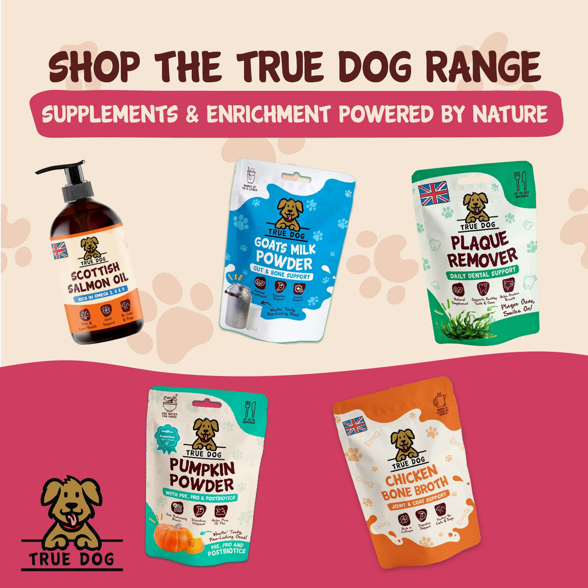 Shop the True Dog Range, supplements and enrichment powered by nature, featuring Scottish Salmon Oil, Goats Milk Powder, Plaque Remover, Pumpkin Powder with Pre, Pro, and Postbiotics, and Chicken Bone Broth.